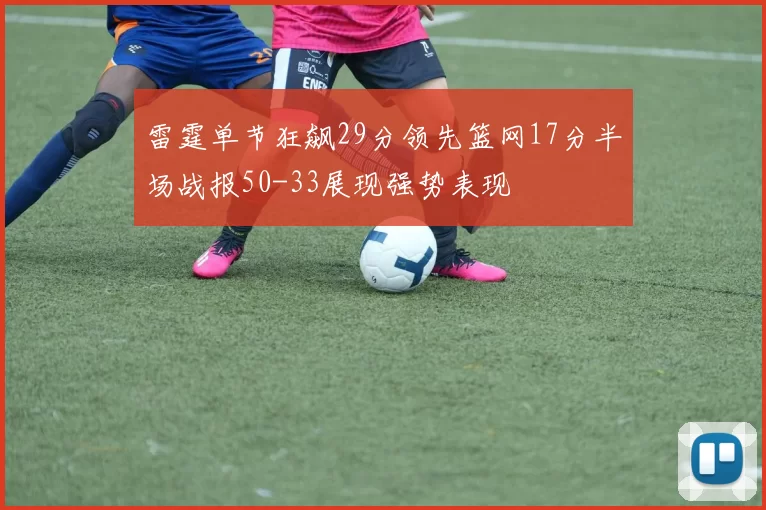 雷霆单节狂飙29分领先篮网17分半场战报50-33展现强势表现