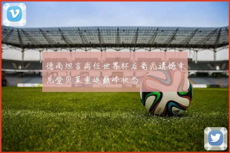 德尚坦言离任世界杯后毫无遗憾幸见登贝莱重返巅峰状态