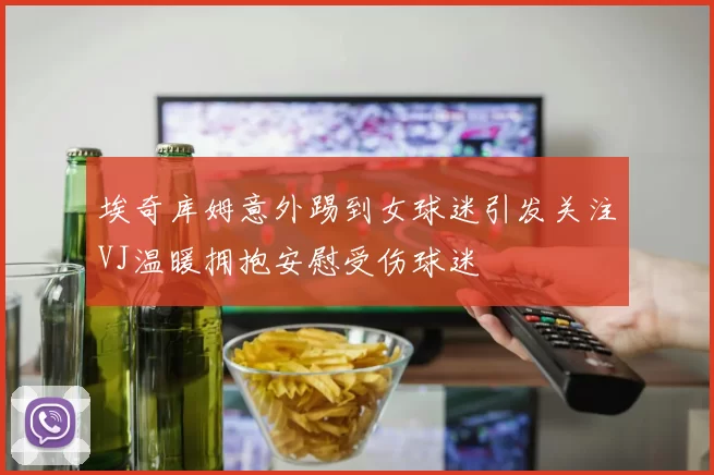 埃奇库姆意外踢到女球迷引发关注VJ温暖拥抱安慰受伤球迷