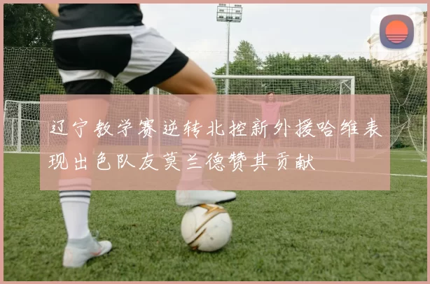 辽宁教学赛逆转北控新外援哈维表现出色队友莫兰德赞其贡献