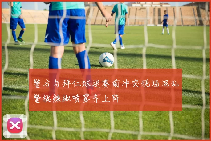 警方与拜仁球迷赛前冲突现场混乱警棍辣椒喷雾齐上阵