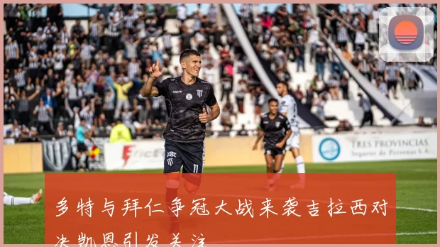 多特与拜仁争冠大战来袭吉拉西对决凯恩引发关注