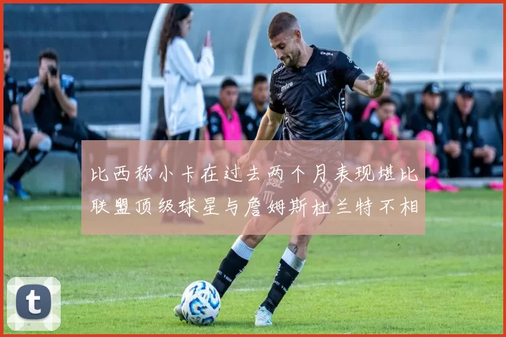 比西称小卡在过去两个月表现堪比联盟顶级球星与詹姆斯杜兰特不相上下