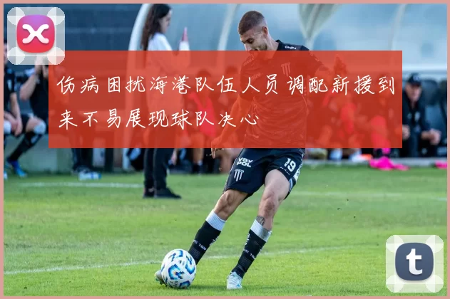 伤病困扰海港队伍人员调配新援到来不易展现球队决心