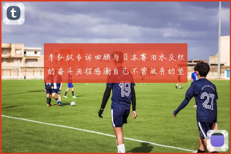 李弘权专访回顾与日本赛泪水交织的奋斗历程感谢自己不曾放弃的坚持