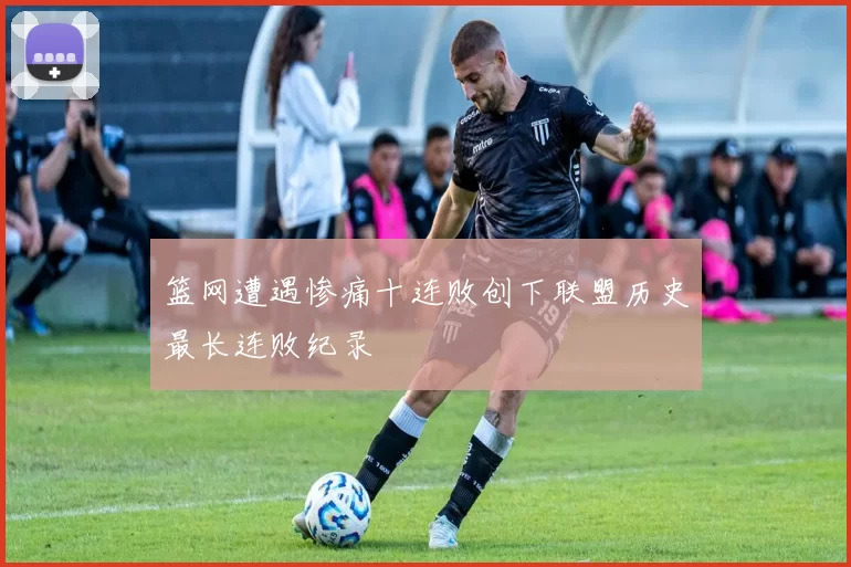 篮网遭遇惨痛十连败创下联盟历史最长连败纪录