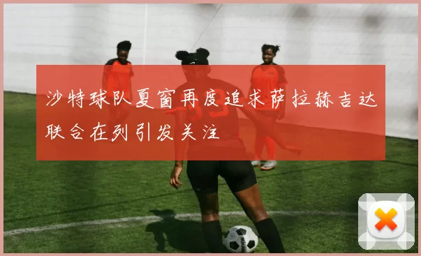 沙特球队夏窗再度追求萨拉赫吉达联合在列引发关注