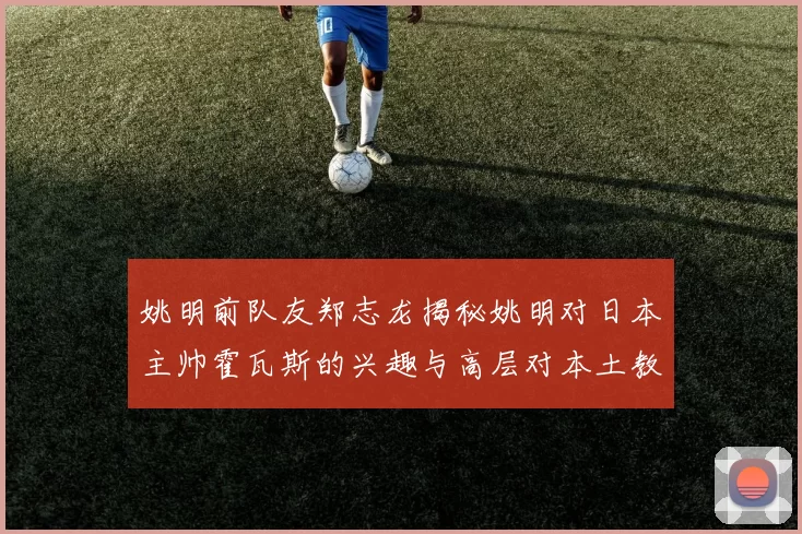 姚明前队友郑志龙揭秘姚明对日本主帅霍瓦斯的兴趣与高层对本土教练的偏好