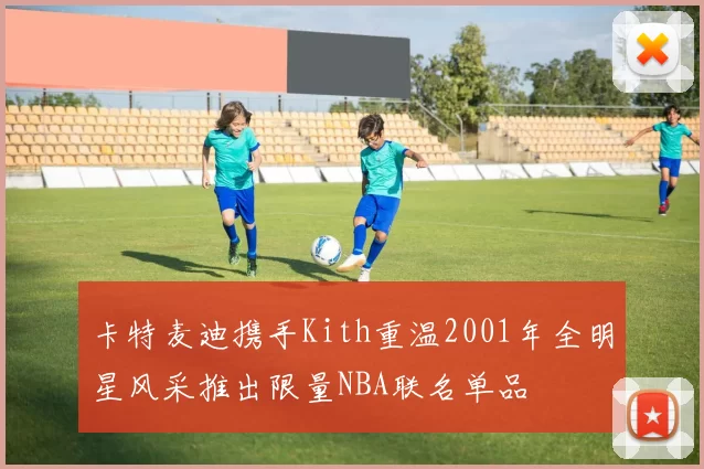 卡特麦迪携手Kith重温2001年全明星风采推出限量NBA联名单品