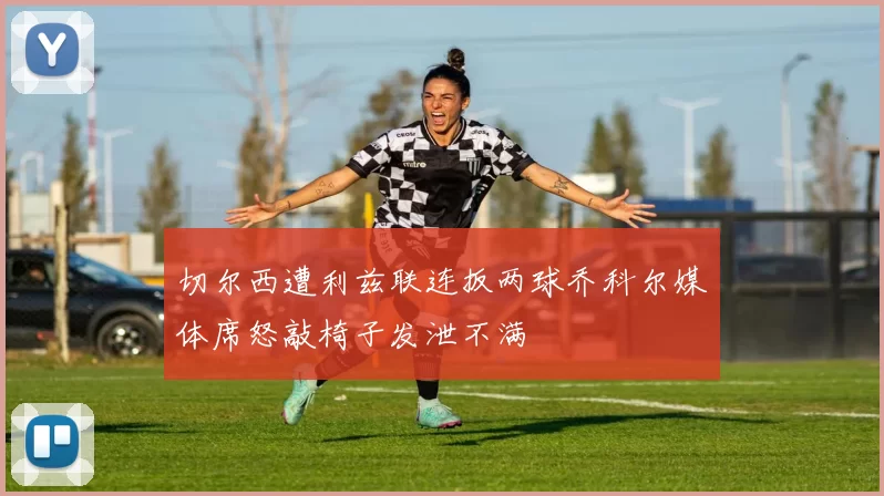 切尔西遭利兹联连扳两球乔科尔媒体席怒敲椅子发泄不满