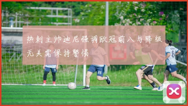 热刺主帅迪尼强调欧冠前八与降级无关需保持警惕